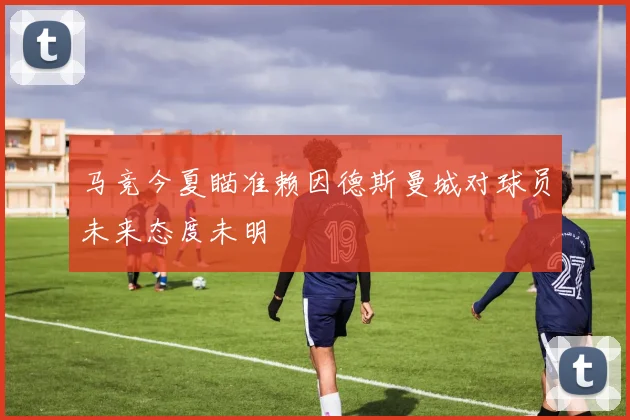 马竞今夏瞄准赖因德斯曼城对球员未来态度未明