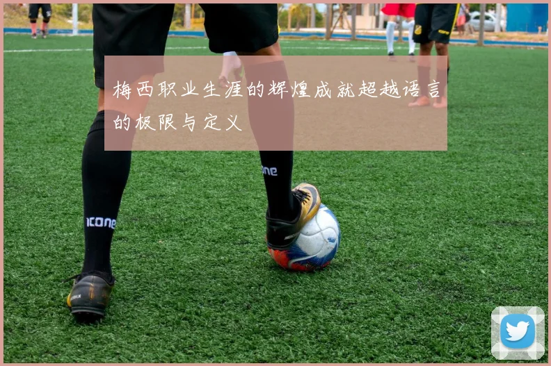 梅西职业生涯的辉煌成就超越语言的极限与定义