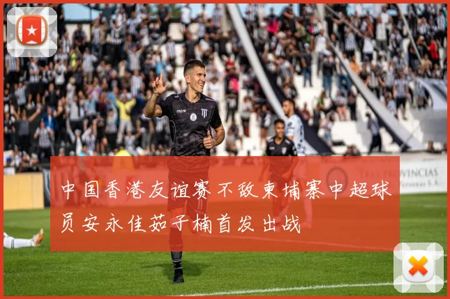 中国香港友谊赛不敌柬埔寨中超球员安永佳茹子楠首发出战