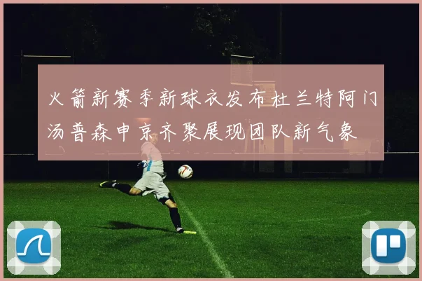 火箭新赛季新球衣发布杜兰特阿门汤普森申京齐聚展现团队新气象
