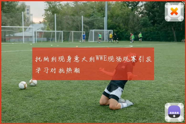 托纳利现身意大利WWE现场观赛引发学习对抗热潮