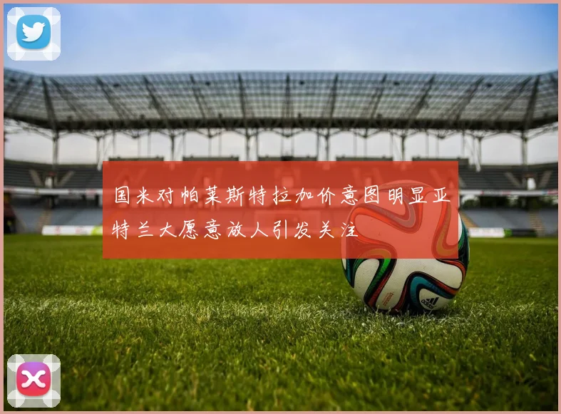 国米对帕莱斯特拉加价意图明显亚特兰大愿意放人引发关注