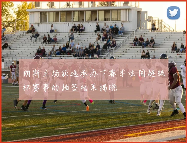朗斯主场获选承办下赛季法国超级杯赛事的抽签结果揭晓