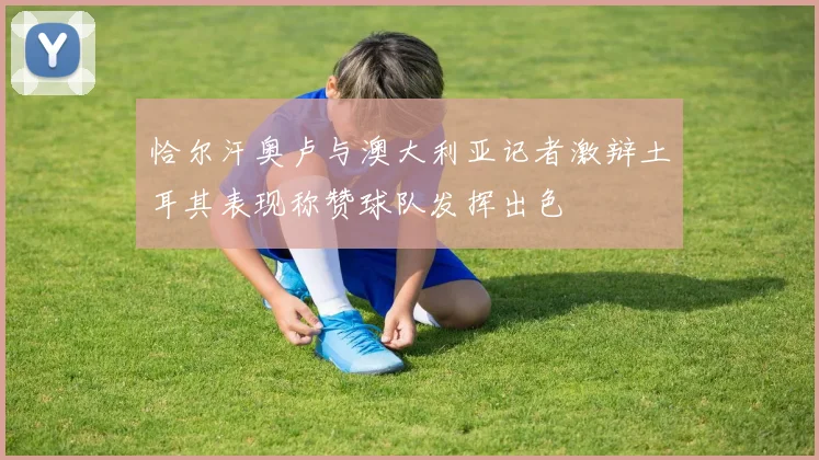 恰尔汗奥卢与澳大利亚记者激辩土耳其表现称赞球队发挥出色