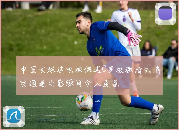 中国女球迷电梯偶遇C罗被邀请到消防通道合影瞬间令人羡慕