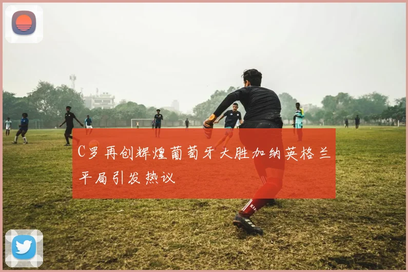 C罗再创辉煌葡萄牙大胜加纳英格兰平局引发热议