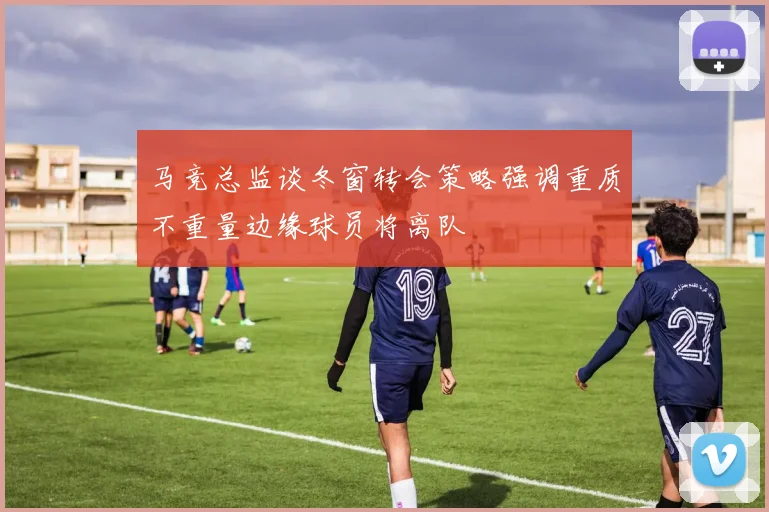 马竞总监谈冬窗转会策略强调重质不重量边缘球员将离队