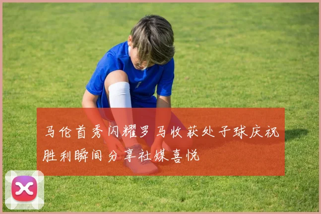 马伦首秀闪耀罗马收获处子球庆祝胜利瞬间分享社媒喜悦