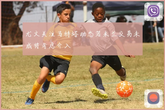 尤文关注马特塔动态若米兰交易未成将考虑介入