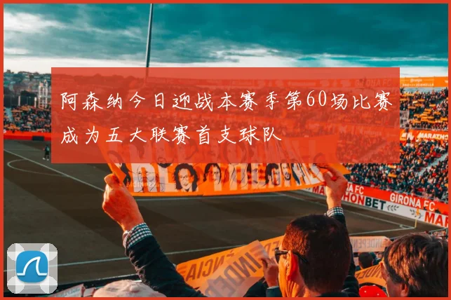 阿森纳今日迎战本赛季第60场比赛成为五大联赛首支球队