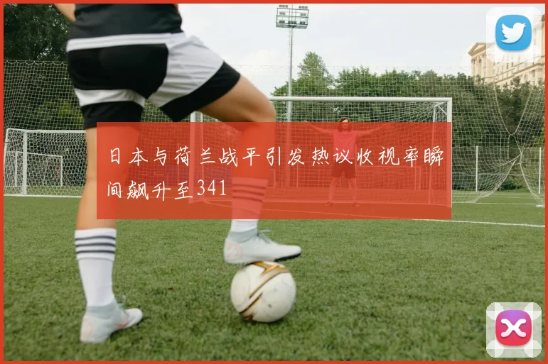 日本与荷兰战平引发热议收视率瞬间飙升至341