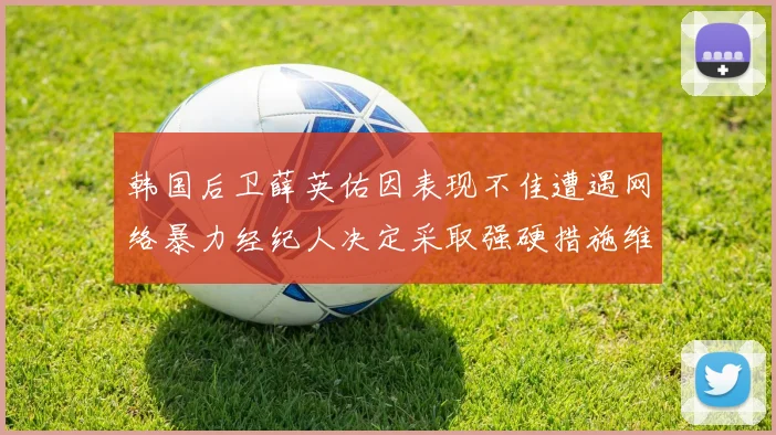 韩国后卫薛英佑因表现不佳遭遇网络暴力经纪人决定采取强硬措施维护权益