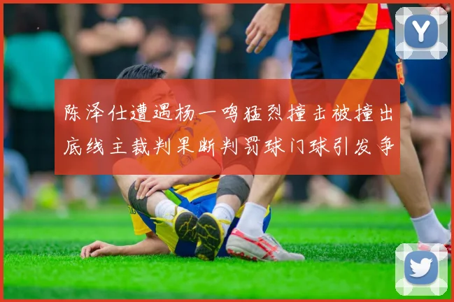 陈泽仕遭遇杨一鸣猛烈撞击被撞出底线主裁判果断判罚球门球引发争议