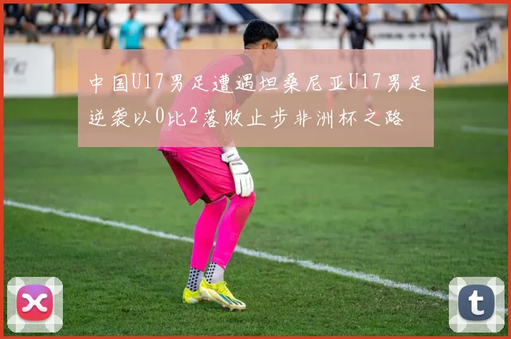 中国U17男足遭遇坦桑尼亚U17男足逆袭以0比2落败止步非洲杯之路