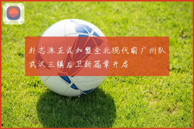 朴志洙正式加盟全北现代前广州队武汉三镇后卫新篇章开启