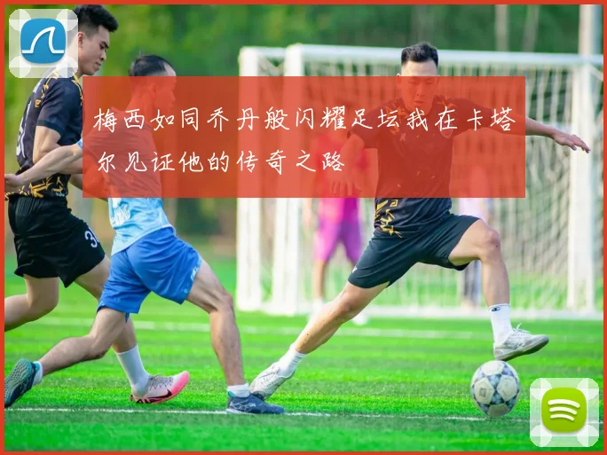 梅西如同乔丹般闪耀足坛我在卡塔尔见证他的传奇之路