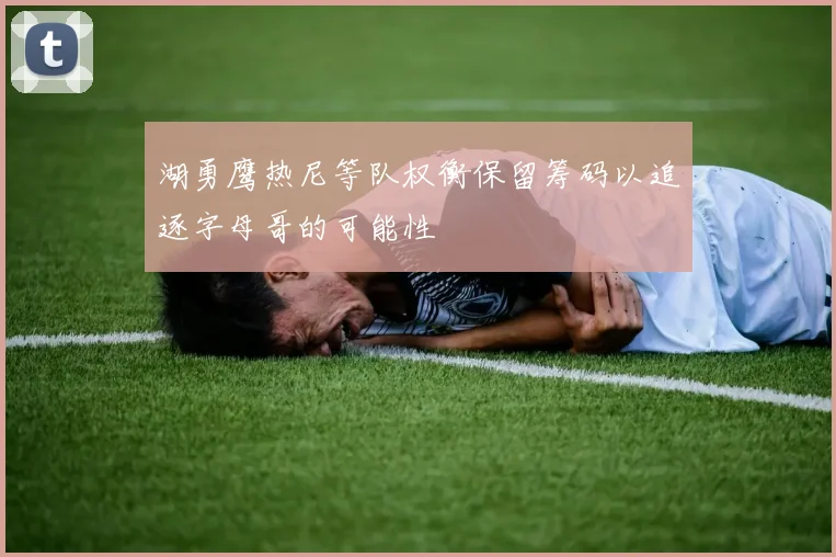 湖勇鹰热尼等队权衡保留筹码以追逐字母哥的可能性