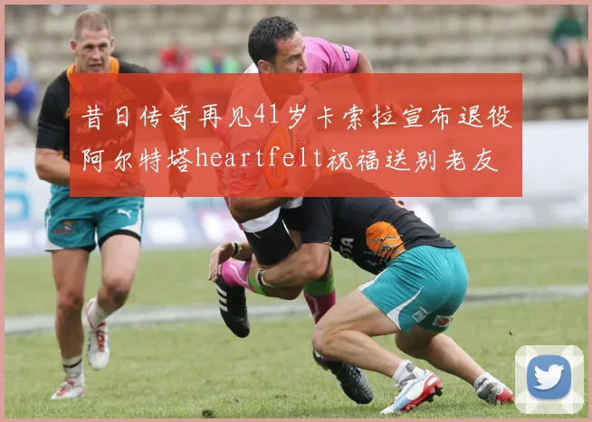 昔日传奇再见41岁卡索拉宣布退役阿尔特塔heartfelt祝福送别老友