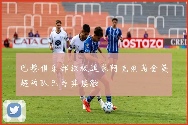 巴黎俱乐部积极追求阿克利乌舍英超两队已与其接触