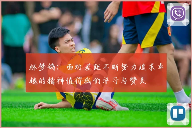 林梦鸽：面对差距不断努力追求卓越的精神值得我们学习与赞美