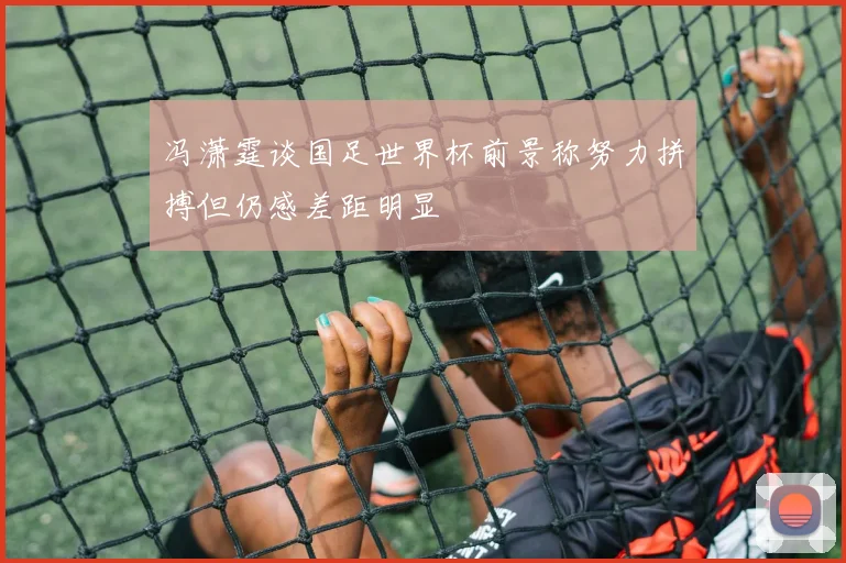 冯潇霆谈国足世界杯前景称努力拼搏但仍感差距明显