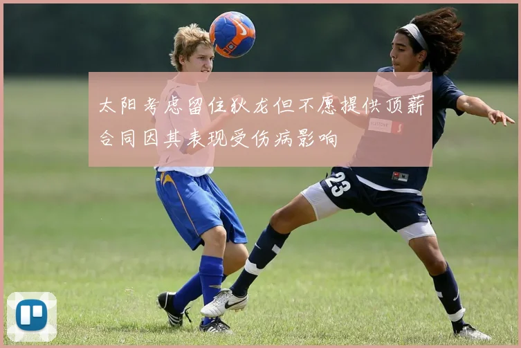太阳考虑留住狄龙但不愿提供顶薪合同因其表现受伤病影响