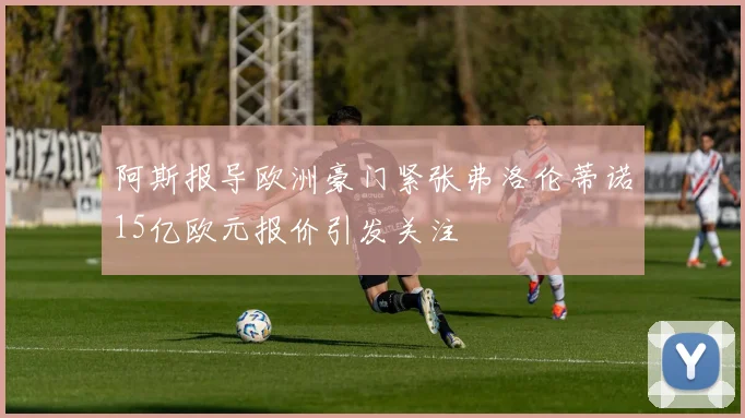 阿斯报导欧洲豪门紧张弗洛伦蒂诺15亿欧元报价引发关注