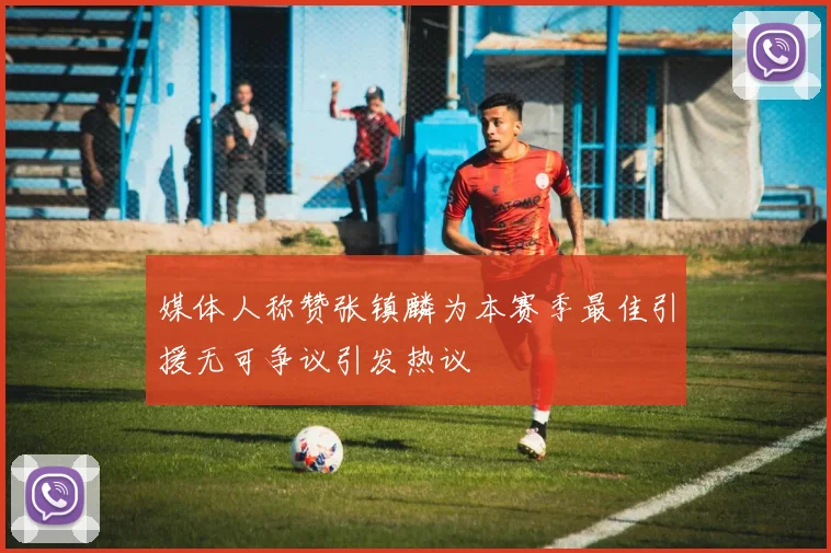 媒体人称赞张镇麟为本赛季最佳引援无可争议引发热议