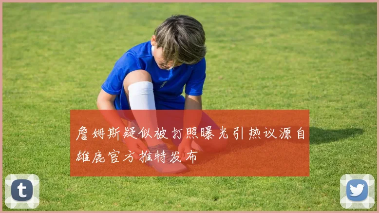 詹姆斯疑似被打照曝光引热议源自雄鹿官方推特发布