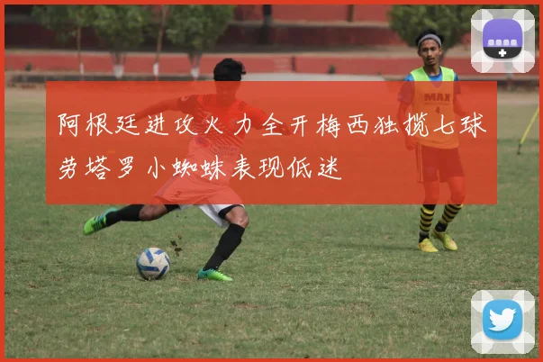 阿根廷进攻火力全开梅西独揽七球劳塔罗小蜘蛛表现低迷